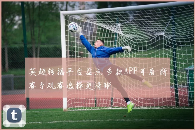 英超转播平台盘点 多款APP可看 新赛季观赛选择更清晰