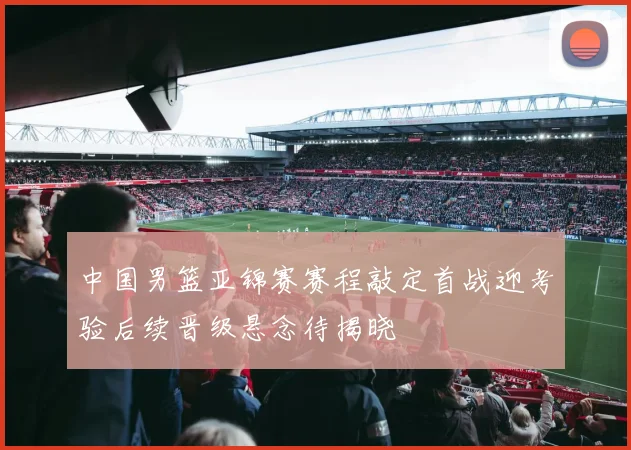中国男篮亚锦赛赛程敲定首战迎考验后续晋级悬念待揭晓