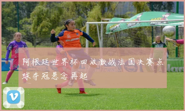 阿根廷世界杯回放激战法国决赛点球夺冠悬念再起