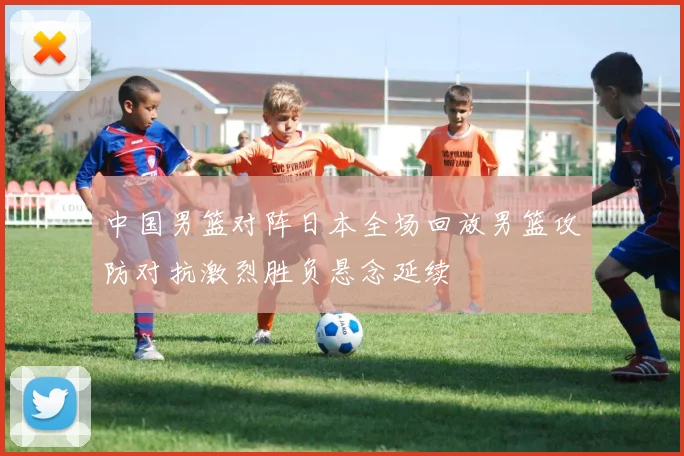 中国男篮对阵日本全场回放男篮攻防对抗激烈胜负悬念延续