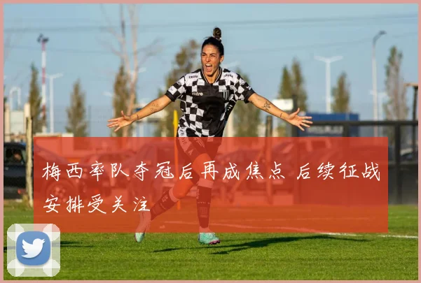 梅西率队夺冠后再成焦点 后续征战安排受关注