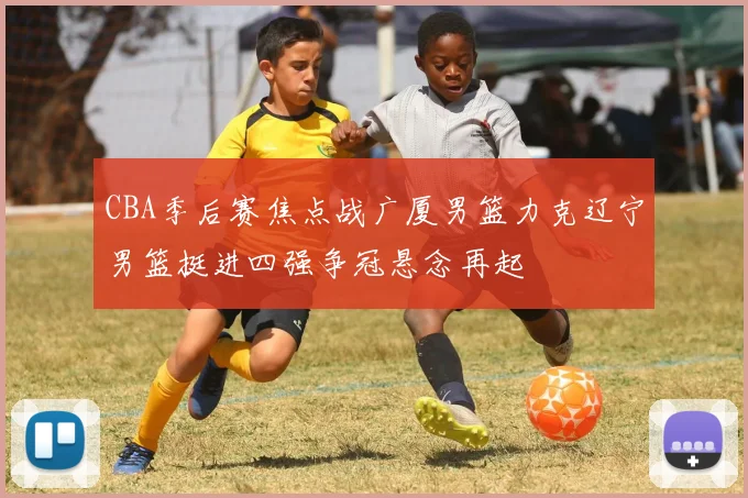 CBA季后赛焦点战广厦男篮力克辽宁男篮挺进四强争冠悬念再起