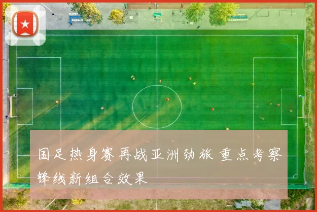 国足热身赛再战亚洲劲旅 重点考察锋线新组合效果