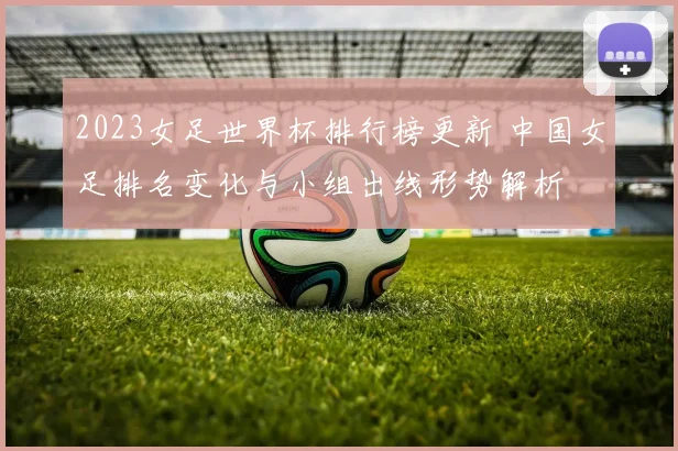 2023女足世界杯排行榜更新 中国女足排名变化与小组出线形势解析