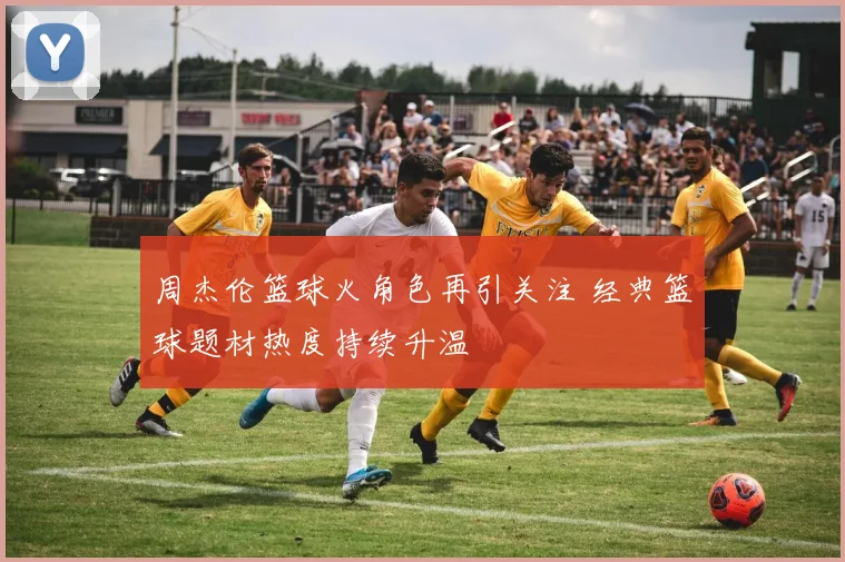 周杰伦篮球火角色再引关注 经典篮球题材热度持续升温