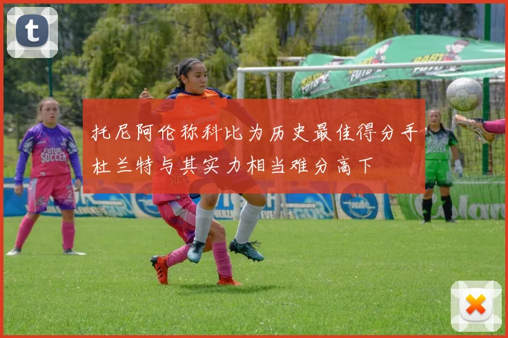 托尼阿伦称科比为历史最佳得分手杜兰特与其实力相当难分高下